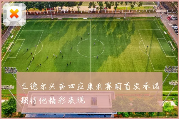 兰德尔兴奋回应康利赛前首发承诺期待他精彩表现