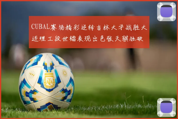 CUBAL赛场精彩逆转吉林大学战胜大连理工段世镭表现出色张天骐独砍37分