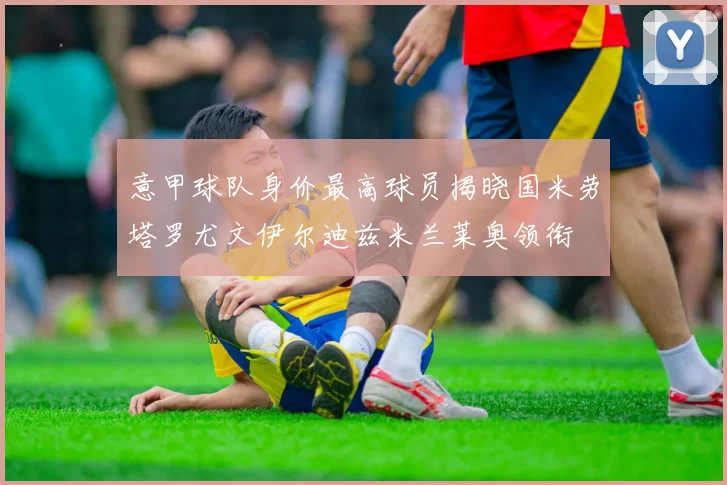意甲球队身价最高球员揭晓国米劳塔罗尤文伊尔迪兹米兰莱奥领衔