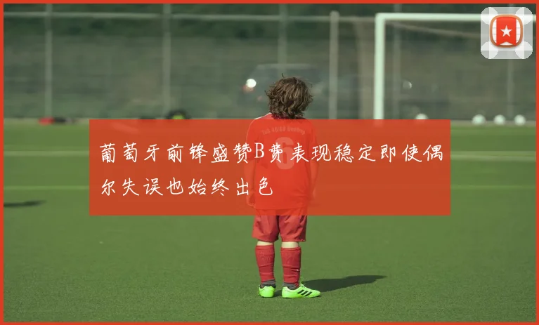 葡萄牙前锋盛赞B费表现稳定即使偶尔失误也始终出色