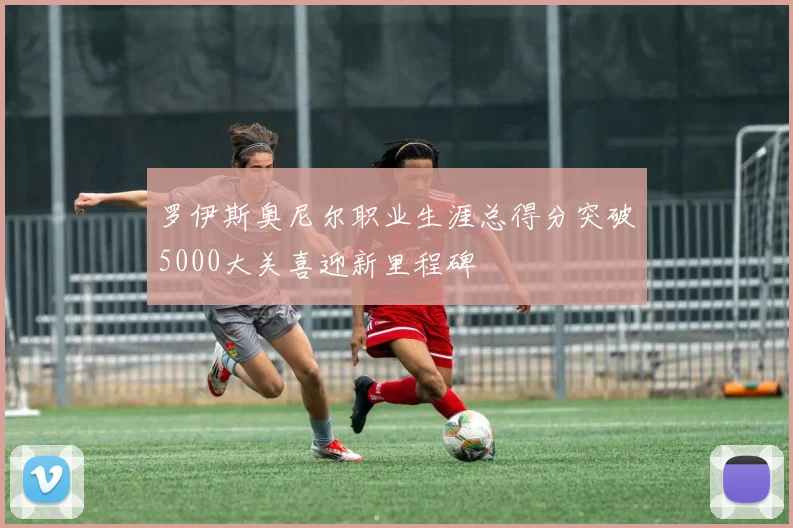 罗伊斯奥尼尔职业生涯总得分突破5000大关喜迎新里程碑
