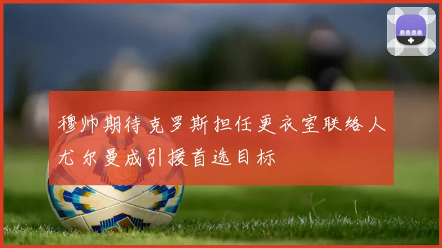 穆帅期待克罗斯担任更衣室联络人尤尔曼成引援首选目标