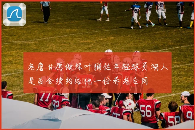 老詹甘愿做绿叶辅佐年轻球员湖人是否会续约给他一份养老合同