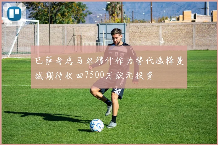 巴萨考虑马尔穆什作为替代选择曼城期待收回7500万欧元投资