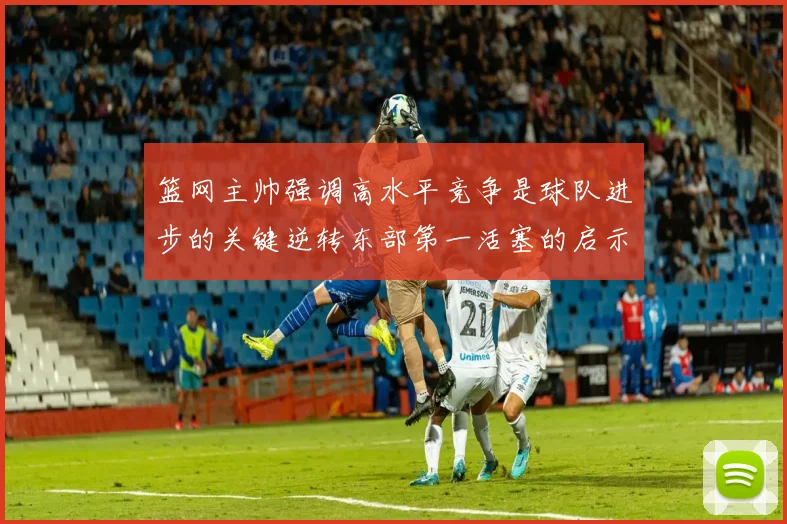 篮网主帅强调高水平竞争是球队进步的关键逆转东部第一活塞的启示