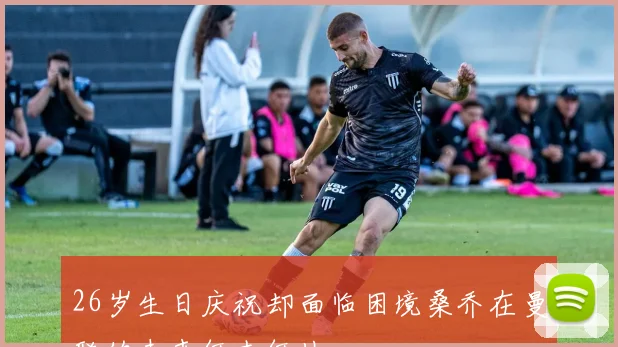 26岁生日庆祝却面临困境桑乔在曼联的未来何去何从