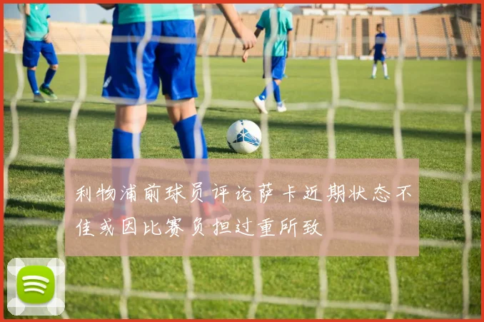 利物浦前球员评论萨卡近期状态不佳或因比赛负担过重所致