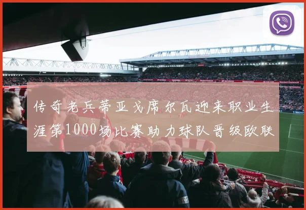 传奇老兵蒂亚戈席尔瓦迎来职业生涯第1000场比赛助力球队晋级欧联八强
