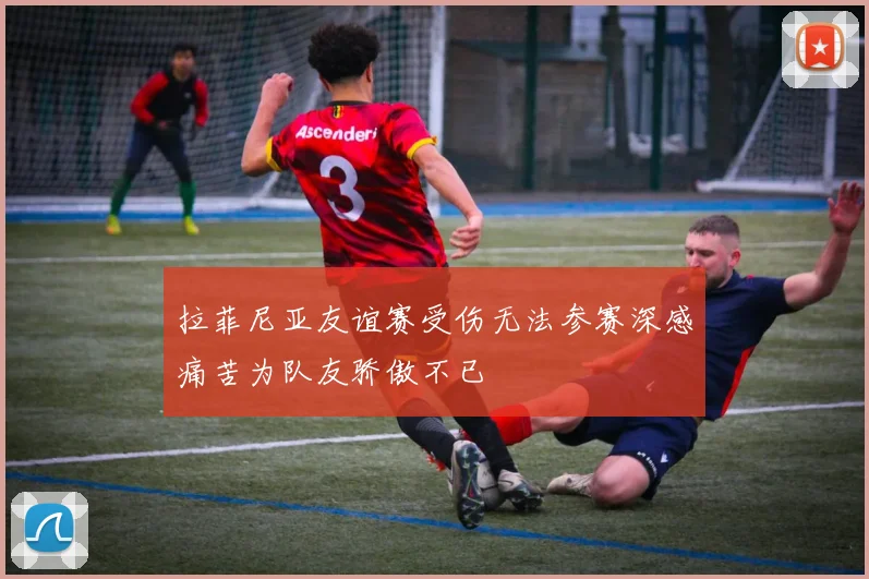 拉菲尼亚友谊赛受伤无法参赛深感痛苦为队友骄傲不已