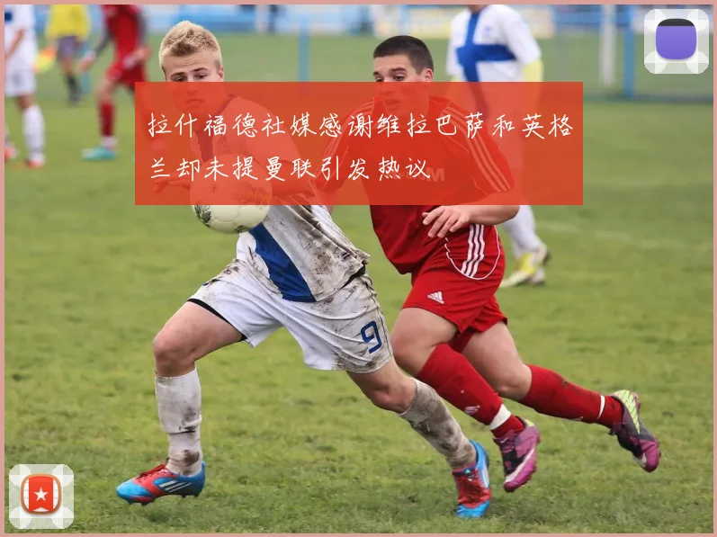 拉什福德社媒感谢维拉巴萨和英格兰却未提曼联引发热议