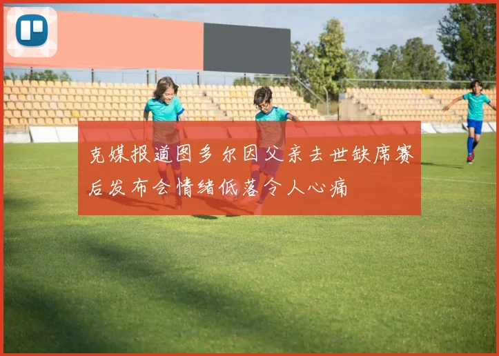 克媒报道图多尔因父亲去世缺席赛后发布会情绪低落令人心痛