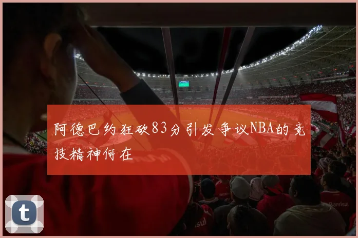 阿德巴约狂砍83分引发争议NBA的竞技精神何在