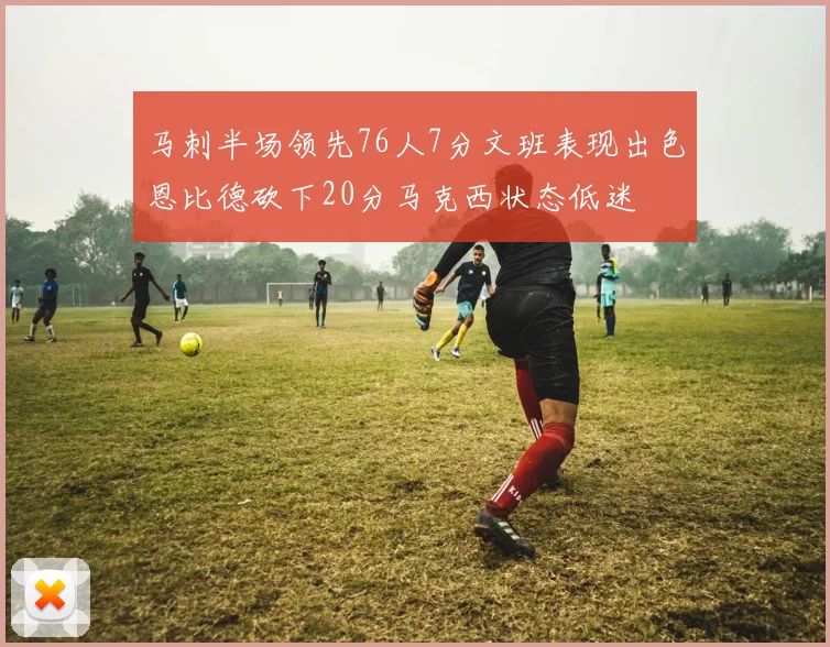 马刺半场领先76人7分文班表现出色恩比德砍下20分马克西状态低迷